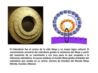 El Calendario fue el centro de la vida Maya y su mayor logro cultural. El 
conocimiento ancestral del calendario guiaba la existencia del Maya a partir 
del momento de su nacimiento y era muy poco lo que escapaba a la 
influencia calendárica. En pocas palabras el mundo Maya giraba alrededor del 
calendario que estaba en su centro. (Centro de Estudios del Mundo Maya 
Mérida, Yucatán, México) 
 