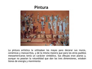 Pintura 
La pintura artística la utilizaban los mayas para decorar sus muros, 
cerámicas y manuscritos, y de la misma manera que para los otros pueblos 
mesoamericanos tenía un carácter simbólico. Sus dibujos eran planos y, 
aunque no poseían la rotundidad que dan las tres dimensiones, estaban 
llenos de energía y movimiento 
 