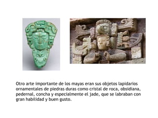 Otro arte importante de los mayas eran sus objetos lapidarios 
ornamentales de piedras duras como cristal de roca, obsidiana, 
pedernal, concha y especialmente el jade, que se labraban con 
gran habilidad y buen gusto. 
 