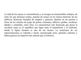 La talla de los mayas es extraordinaria y se recogen en innumerables trabajos, de 
entre los que destacan estelas, paneles de estuco en los muros interiores de los 
edificios, hermosas fachadas de templos y palacios, dinteles en las puertas o 
frisos de las canchas de juego de pelota, columnas, tableros, jambas, escaleras, 
lápidas y estatuillas, entre otros. La característica más destacada que posee la 
escultura maya es el equilibrio que logra entre el naturalismo y el estilismo, 
donde la figura humana es uno de sus fuertes. La contextura de sus 
representaciones es redonda y fuerte, pronunciada nariz, pómulos salientes y 
labios gruesos (el superior más saliente que el inferior). 
 