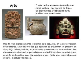 Arte El arte de los mayas está considerado 
como sublime, por encima de todas 
las expresiones artísticas de otros 
pueblos mesoamericanos. 
Una de estas expresiones más relevantes es la escultura, en la que destacaron 
notablemente. Entre las técnicas que aplicaron se encuentran los grabados en 
alto y bajo relieve; incisión; bulto redondo; y modelado con estuco o barro. Los 
diversos materiales con los que elaboraron sus bellísimas obras escultóricas van 
desde la piedra caliza, andesita, arenisca o jade, hasta otros materiales como 
el barro, el estuco y la madera. 
 