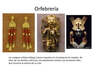 Orfebrería 
Los antiguos orfebres Mayas, fueron maestros en el trabajo de los metales. De 
ellos, de sus diseños y técnicas, nos planteamos realizar una recreación libre, 
que conserve la esencia de su arte. 
 