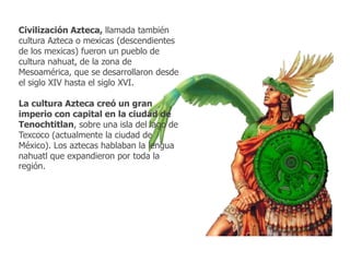 Civilización Azteca, llamada también 
cultura Azteca o mexicas (descendientes 
de los mexicas) fueron un pueblo de 
cultura nahuat, de la zona de 
Mesoamérica, que se desarrollaron desde 
el siglo XIV hasta el siglo XVI. 
La cultura Azteca creó un gran 
imperio con capital en la ciudad de 
Tenochtitlan, sobre una isla del lago de 
Texcoco (actualmente la ciudad de 
México). Los aztecas hablaban la lengua 
nahuatl que expandieron por toda la 
región. 
 