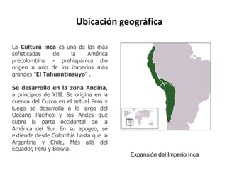Ubicación geográfica 
La Cultura inca es una de las más 
sofisticadas de la América 
precolombina - prehispánica dio 
origen a uno de los imperios más 
grandes "El Tahuantinsuyo“ . 
Se desarrollo en la zona Andina, 
a principios de XIII. Se origina en la 
cuenca del Cuzco en el actual Perú y 
luego se desarrolla a lo largo del 
Océano Pacífico y los Andes que 
cubre la parte occidental de la 
América del Sur. En su apogeo, se 
extiende desde Colombia hasta que la 
Argentina y Chile, Más allá del 
Ecuador, Perú y Bolivia. 
Expansión del Imperio Inca 
 