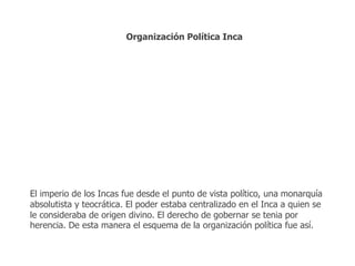 Organización Política Inca 
El imperio de los Incas fue desde el punto de vista político, una monarquía 
absolutista y teocrática. El poder estaba centralizado en el Inca a quien se 
le consideraba de origen divino. El derecho de gobernar se tenia por 
herencia. De esta manera el esquema de la organización política fue así. 
 