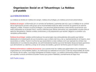 Organizacion Social en el Tahuantinsyo: La Nobleza 
y el pueblo 
a)LA NOBLEZA INCAICA 
La nobleza se dividía en nobleza de sangre, nobleza de privilegio y la nobleza provincial (advenediza) 
Nobleza de sangre: conformado por un cerrado de familiares y parientes del inca ,que s e hallaba en la cumbre 
de la organización social a este grupo se le encomendaba todas las altas funciones de gobierno en elamita 
religioso y militar .Poseían muchos privilegios .Las personas pertenecientes a esta estrato social tenían que 
estar preparados en el ámbito físico, moral e intectual pues debían demostrar sus capacidades virtudes para el 
ejercicio del gobierno .Debido a estas condiciones y a la preparación que reciban ,llegaron a constituir una 
verdadera aristocrática 
Nobleza de privilegio :estaba conformada por los personajes mas sobresalientes del pueblo que habían 
destacado en el desempeño de sus funciones y que a criterio del inca y de su representantes en el imperio ,eran 
ascendidos a nobles .Fueron muchos los que ascendieron a esta nobleza como por ejemplo los amitas mas 
destacados en sus labores educativas ,los administradores ilustres que eran llamados Quipucamayoc,guerreros 
que demostraron su valentía y arrojo en el campo de batalla y ganaron territorios para el imperio incaico 
Nobleza advenediza o nobleza de provincia :Los curacas eran los nobles que gobernaban a los campesinos 
organizados en comunidades (ayllus). Su instrucción se realizaba en el Cuzco. Eran los responsables de recibir 
los tributos de los ayllus, que luego entregaban al Estado incaico. La nobleza advenediza estaba conformada 
por aquellos curacas sometidos al poder incaico que juraron fidelidad y sometimiento al Sapa inca 
b)El Pueblo incaico 
 
