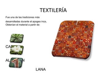 TEXTILERÍA 
Fue una de las tradiciones más 
desarrolladas durante el apogeo inca. 
Obtenían el material a partir de: 
CABUYA 
ALGODÓN 
LANA 
 