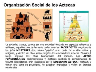 Organización Social de los Aztecas 
La sociedad azteca, parece ser una sociedad fundada en aspectos religiosos y 
militares, aquellos que tenían más poder eran los SACERDOTES, seguidos de 
los jefes MILITARES (los nobles "pipiltin" eran parte de la elite militar y 
religiosa, y dentro de ellos salian elegidos los emperadores aztecas Tlatoani ), 
luego seguian los altos funcionarios del imperio. Los ALTOS 
FUNCIONARIOS administrativos y militares recibían la denominación de 
tecuhtli (dignatario), eran escogidos por el SOBERANO AZTECA (Tlatoani) y 
tenian una serie de privilegios, no pagaban impuestos y vivían en grandes 
residencias 
 