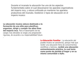 Durante el incanato la educación fue uno de los aspectos 
fundamentales sobre el cual descansaron los aparatos organizativos 
del imperio inca, y estuvo enfocado en mantener los aparatos 
productivos del incanato. Existieron 2 tipos de educación en el 
imperio incaico: 
La educación incaica estuvo destinada a la 
formación de una elite para planificar, 
organizar, dirigir y cumplir los altos fines 
del imperio inca. Para el desempeño de los 
cargos mas elevados se exigía una preparación 
rigurosa, de acuerdo a su responsabilidad futura 
. 
La Educación Familiar : La educación del 
pueblo incaico se caracterizó, porque más que 
recibir una educación llena de conocimientos 
científicos y teóricos, recibió una educación 
eminentemente práctica, la cual tenía 
como punto de partida el hogar y en su 
misma comunidad o Ayllu. 
 