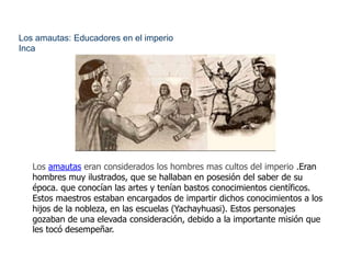 Los amautas: Educadores en el imperio 
Inca 
Los amautas eran considerados los hombres mas cultos del imperio .Eran 
hombres muy ilustrados, que se hallaban en posesión del saber de su 
época. que conocían las artes y tenían bastos conocimientos científicos. 
Estos maestros estaban encargados de impartir dichos conocimientos a los 
hijos de la nobleza, en las escuelas (Yachayhuasi). Estos personajes 
gozaban de una elevada consideración, debido a la importante misión que 
les tocó desempeñar. 
 