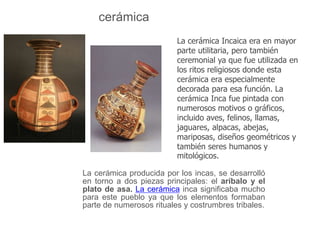 cerámica 
La cerámica Incaica era en mayor 
parte utilitaria, pero también 
ceremonial ya que fue utilizada en 
los ritos religiosos donde esta 
cerámica era especialmente 
decorada para esa función. La 
cerámica Inca fue pintada con 
numerosos motivos o gráficos, 
incluido aves, felinos, llamas, 
jaguares, alpacas, abejas, 
mariposas, diseños geométricos y 
también seres humanos y 
mitológicos. 
La cerámica producida por los incas, se desarrolló 
en torno a dos piezas principales: el aríbalo y el 
plato de asa. La cerámica inca significaba mucho 
para este pueblo ya que los elementos formaban 
parte de numerosos rituales y costrumbres tribales. 
 
