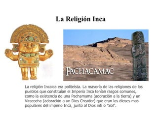 La Religión Inca 
La religión Incaica era politeísta. La mayoría de las religiones de los 
pueblos que constituían el Imperio Inca tenían rasgos comunes, 
como la existencia de una Pachamama (adoración a la tierra) y un 
Viracocha (adoración a un Dios Creador) que eran los dioses mas 
populares del imperio Inca, junto al Dios inti o "Sol". 
 