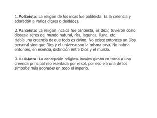 1.Politeísta: La religión de los incas fue politeísta. Es la creencia y 
adoración a varios dioses o deidades. 
2.Panteísta: La religión incaica fue panteísta, es decir, tuvieron como 
dioses a seres del mundo natural, ríos, lagunas, lluvia, etc. 
Había una creencia de que todo es divino. No existe entonces un Dios 
personal sino que Dios y el universo son la misma cosa. No habría 
entonces, en esencia, distinción entre Dios y el mundo. 
3.Heliolatra: La concepción religiosa incaica giraba en torno a una 
creencia principal representada por el sol, por eso era una de los 
símbolos más adorados en todo el imperio. 
 