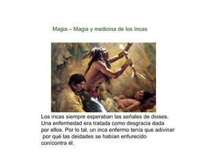 Magia – Magia y medicina de los Incas 
Los incas siempre esperaban las señales de dioses. 
Una enfermedad era tratada como desgracia dada 
por ellos. Por lo tal, un inca enfermo tenía que adivinar 
por qué las deidades se habían enfurecido 
con/contra él. 
 