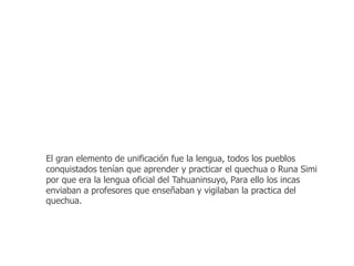 El gran elemento de unificación fue la lengua, todos los pueblos 
conquistados tenían que aprender y practicar el quechua o Runa Simi 
por que era la lengua oficial del Tahuaninsuyo, Para ello los incas 
enviaban a profesores que enseñaban y vigilaban la practica del 
quechua. 
 