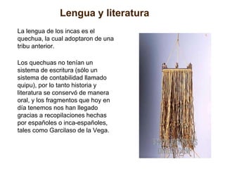 Lengua y literatura 
La lengua de los incas es el 
quechua, la cual adoptaron de una 
tribu anterior. 
Los quechuas no tenían un 
sistema de escritura (sólo un 
sistema de contabilidad llamado 
quipu), por lo tanto historia y 
literatura se conservó de manera 
oral, y los fragmentos que hoy en 
día tenemos nos han llegado 
gracias a recopilaciones hechas 
por españoles o inca-españoles, 
tales como Garcilaso de la Vega. 
 