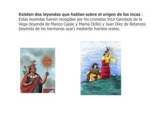 Existen dos leyendas que hablan sobre el origen de los incas : 
Estas leyendas fueron recogidas por los cronistas Inca Garcilazo de la 
Vega (leyenda de Manco Capac y Mama Ocllo) y Juan Díez de Betanzos 
(leyenda de los hermanos ayar) mediante fuentes orales. 
 