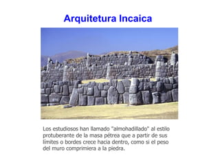 Arquitetura Incaica 
Los estudiosos han llamado "almohadillado" al estilo 
protuberante de la masa pétrea que a partir de sus 
límites o bordes crece hacia dentro, como si el peso 
del muro comprimiera a la piedra. 
 