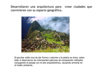 Desarrollaron una arquitectura para crear ciudades que 
convivieran con su espacio geográfico. 
El peculiar estilo inca de dar forma y volumen a la piedra es único, sobre 
todo si observamos los interesantes patrones de composición utilizados 
conjugando el paisaje con el arte arquitectónico, causando armonía en 
el medio ambiente. 
 