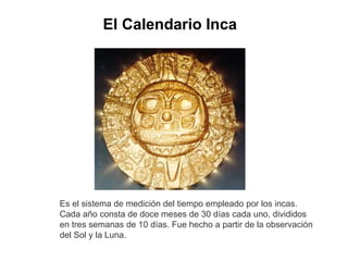 El Calendario Inca 
Es el sistema de medición del tiempo empleado por los incas. 
Cada año consta de doce meses de 30 días cada uno, divididos 
en tres semanas de 10 días. Fue hecho a partir de la observación 
del Sol y la Luna. 
 