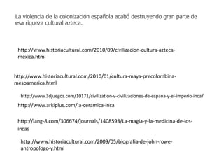 La violencia de la colonización española acabó destruyendo gran parte de 
esa riqueza cultural azteca. 
http://www.historiacultural.com/2010/09/civilizacion-cultura-azteca-mexica. 
http://www.historiacultural.com/2010/01/cultura-maya-precolombina-mesoamerica. 
html 
http://www.3djuegos.com/10171/civilization-v-civilizaciones-de-espana-y-el-imperio-inca/ 
http://www.arkiplus.com/la-ceramica-inca 
http://lang-8.com/306674/journals/1408593/La-magia-y-la-medicina-de-los-incas 
http://www.historiacultural.com/2009/05/biografia-de-john-rowe-antropologo- 
y.html 
html 
 