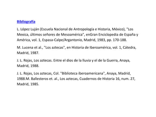 Bibliografía 
L. López Luján (Escuela Nacional de Antropología e Historia, México), "Los 
Mexica, últimos señores de Mesoamérica", enGran Enciclopedia de España y 
América, vol. 1, Espasa-Calpe/Argantonio, Madrid, 1983, pp. 170-188. 
M. Lucena et al., "Los aztecas", en Historia de Iberoamérica, vol. 1, Cátedra, 
Madrid, 1987. 
J. L. Rojas, Los aztecas. Entre el dios de la lluvia y el de la Guerra, Anaya, 
Madrid, 1988. 
J. L. Rojas, Los aztecas, Col. "Biblioteca iberoamericana", Anaya, Madrid, 
1988.M. Ballesteros et. al., Los aztecas, Cuadernos de Historia 16, num. 27, 
Madrid, 1985. 
 
