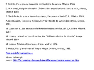 T. Castello, Presencia de la comida prehispánica, Banamex, México, 1986. 
G. W. Conrad, Religión e imperio. Dinámica del expansionismo azteca e inca , Alianza, 
Madrid, 1988. 
F. Díaz Infante, La educación de los aztecas, Panorama editorial S.A., México, 1985. 
A. López Austín, Tarascos y mexicas, SEP/80 y Fondo de Cultura Económica, México, 
1981. 
M. Lucena et al., Los aztecas en la Historia de Iberoamérica, vol. 1, Cátedra, Madrid, 
1987. 
M. Lucena, La América precolombina, Col. "Biblioteca básica de Historia", Anaya, 
Madrid, 1989. 
M. Lucena, Así vivían los aztecas, Anaya, Madrid, 1992. 
E. Matos, Vida y muerte en el Templo Mayor, Océano, México, 1986. 
Para más información ir a ... 
Museo del templo 
mayor: http://archaeology.la.asu.edu/vm/Mesoamerica/mesoamerica.htm 

