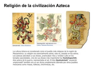 Religión de la civilización Azteca 
La cultura Azteca es considerado como el pueblo más religioso de la región de 
Mesoamérica. su religión era esencialmente astral, esto es, basada en los astros. 
Los aztecas adoraban a sus dioses, practicaban ritos y rendían culto en los 
templos sacerdotales. Uno de sus dioses más importante fue Huitzilopochtli, 
dios azteca de la guerra, representaba al sol. El dios Quetzalcóatl "serpiente 
emplumada" también era un ser divino ampliamente adorado por otros pueblos 
mexicanos como mayas, toltecas, chichimecas, etc. 
 
