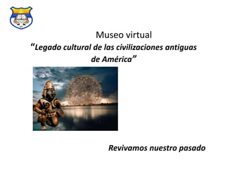 Museo virtual 
“Legado cultural de las civilizaciones antiguas 
de América” 
Revivamos nuestro pasado 
 