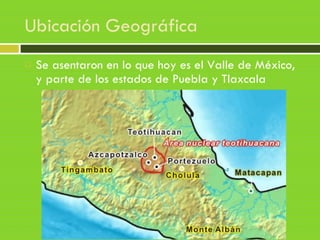 Ubicación Geográfica
 Se asentaron en lo que hoy es el Valle de México,
y parte de los estados de Puebla y Tlaxcala
 