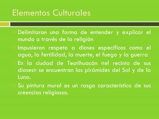 Elementos Culturales
 Delimitaron una forma de entender y explicar el
mundo a través de la religión
 Impusieron respeto a dioses específicos como el
agua, la fertilidad, la muerte, el fuego y la guerra
 En la ciudad de Teotihuacán «el recinto de sus
dioses» se encuentran las pirámides del Sol y de la
Luna.
 Su pintura mural es un rasgo característico de sus
creencias religiosas.
 