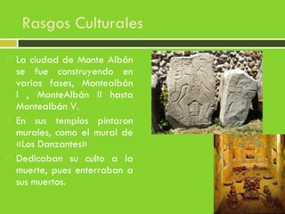Rasgos Culturales
 La ciudad de Monte Albán
se fue construyendo en
varias fases, Montealbán
I , MonteAlbán II hasta
Montealbán V.
 En sus templos pintaron
murales, como el mural de
«Los Danzantes»
 Dedicaban su culto a la
muerte, pues enterraban a
sus muertos.
 