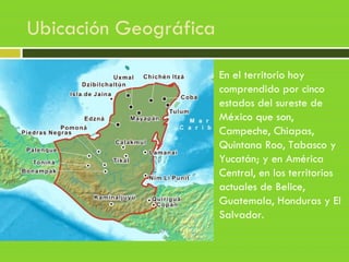 Ubicación Geográfica
En el territorio hoy
comprendido por cinco
estados del sureste de
México que son,
Campeche, Chiapas,
Quintana Roo, Tabasco y
Yucatán; y en América
Central, en los territorios
actuales de Belice,
Guatemala, Honduras y El
Salvador.
 