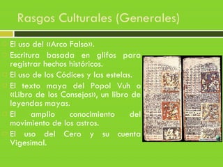 Rasgos Culturales (Generales)
 El uso del «Arco Falso».
 Escritura basada en glifos para
registrar hechos históricos.
 El uso de los Códices y las estelas.
 El texto maya del Popol Vuh o
«Libro de los Consejos», un libro de
leyendas mayas.
 El amplio conocimiento del
movimiento de los astros.
 El uso del Cero y su cuenta
Vigesimal.
 