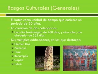 Rasgos Culturales (Generales)
 El katún como unidad de tiempo que encierra un
periodo de 20 años.
 La creación de dos calendarios:
 Uno ritual-astrológico de 260 días, y otro solar, con
alrededor de 365 días.
 Sus múltiples edificaciones, en las que destacan:
 Chichén Itzá
 Palenque
 Tikal
 Bonampak
 Copán
 Tulum
 