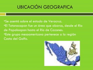 •Se asentó sobre el estado de Veracruz.
•El Totonacapan fue un área que abarco, desde el Rio
de Papaloapan hasta el Rio de Cazones.
•Este grupo mesoamericano pertenece a la región
Costa del Golfo.
UBICACIÓN GEOGRAFICA
 