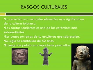 •La cerámica era uno delos elementos mas significativos
de la cultura totonaca.
•Las caritas sonrientes es una de las cerámicas mas
sobresalientes.
•Los yugos son otras de su esculturas que sobresalen.
•Su siglo se constituido de 52 años.
•El juego de pelota era importante para ellos.
RASGOS CULTURALES
 