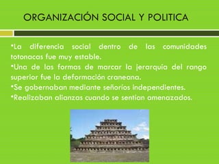 •La diferencia social dentro de las comunidades
totonacas fue muy estable.
•Una de las formas de marcar la jerarquía del rango
superior fue la deformación craneana.
•Se gobernaban mediante señoríos independientes.
•Realizaban alianzas cuando se sentían amenazados.
ORGANIZACIÓN SOCIAL Y POLITICA
 