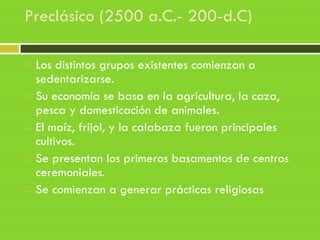Preclásico (2500 a.C.- 200-d.C)
 Los distintos grupos existentes comienzan a
sedentarizarse.
 Su economía se basa en la agricultura, la caza,
pesca y domesticación de animales.
 El maíz, frijol, y la calabaza fueron principales
cultivos.
 Se presentan los primeros basamentos de centros
ceremoniales.
 Se comienzan a generar prácticas religiosas
 