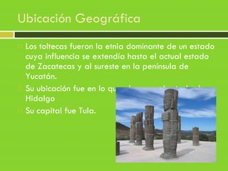 Ubicación Geográfica
 Los toltecas fueron la etnia dominante de un estado
cuya influencia se extendía hasta el actual estado
de Zacatecas y al sureste en la península de
Yucatán. 
 Su ubicación fue en lo que ahora es el estado de
Hidalgo
 Su capital fue Tula.
 