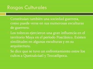 Rasgos Culturales
 Constituían también una sociedad guerrera,
como puede verse en sus numerosas esculturas
de guerrero.
 Los toltecas ejercieron una gran influencia en el
territorio Maya en el período Posclásico. Existen
similitudes en algunas esculturas y en su
arquitectura.
 Se dice que se tuvo un enfrentamiento entre los
cultos a Quetzalcóatl y Tezcatlipoca.
 