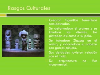 Rasgos Culturales
 Crearon figurillas femeninas
semidesnudas.
 Se deformaban el craneo y se
limaban los dientes, los
pintaban asi como a su pelo.
 Se tatuaban Zigzag en el
rostro, y adornaban su cabeza
con gorros cónicos.
 Sus deidades tuvieron relación
con el maiz.
 Su arquitectura no fue
monumental.
 