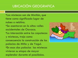 •Los mixtecos son de Mixtlán, que
tiene como significado lugar de
nubes o neblina.
•Se asentaron en lo altos valles
occidentales de Oaxaca.
•La interacción entre los zapotecos
y mixtecos, trajo como
consecuencia la construcción de los
palacios de Mitla y de Yagul.
•En esos dos palacios los mixtecos
vivieron su etapa de mayor
esplendor durante el posclásico.
UBICACIÓN GEOGRAFICA
 