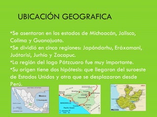 •Se asentaron en los estados de Michoacán, Jalisco,
Colima y Guanajuato.
•Se dividió en cinco regiones: Japóndarhu, Eráxamani,
Juátarisi, Jurhío y Zacapuc.
•La región del lago Pátzcuaro fue muy importante.
•Su origen tiene dos hipótesis: que llegaron del suroeste
de Estados Unidos y otra que se desplazaron desde
Perú.
UBICACIÓN GEOGRAFICA
 