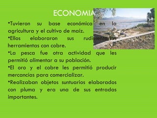 •Tuvieron su base económica en la
agricultura y el cultivo de maíz.
•Ellos elaboraron sus rudimentarias
herramientas con cobre.
•La pesca fue otra actividad que les
permitió alimentar a su población.
•El oro y el cobre les permitió producir
mercancías para comercializar.
•Realizaban objetos suntuarios elaborados
con pluma y era una de sus entradas
importantes.
ECONOMIA
 