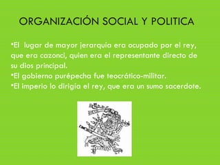 •El lugar de mayor jerarquía era ocupado por el rey,
que era cazonci, quien era el representante directo de
su dios principal.
•El gobierno purépecha fue teocrático-militar.
•El imperio lo dirigía el rey, que era un sumo sacerdote.
ORGANIZACIÓN SOCIAL Y POLITICA
 