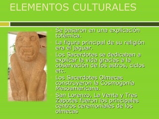 ELEMENTOS CULTURALES
 Se basaron en una explicaciónSe basaron en una explicación
totémica.totémica.
 La figura principal de su religiónLa figura principal de su religión
era el jaguar.era el jaguar.
 Los Sacerdotes se dedicaban aLos Sacerdotes se dedicaban a
explicar la vida gracias a laexplicar la vida gracias a la
observación de los astros, ciclosobservación de los astros, ciclos
etc.etc.
 Los Sacerdotes OlmecasLos Sacerdotes Olmecas
construyeron la Cosmogoníaconstruyeron la Cosmogonía
Mesoamericana.Mesoamericana.
 San Lorenzo, La Venta y TresSan Lorenzo, La Venta y Tres
Zapotes fueron los principalesZapotes fueron los principales
centros ceremoniales de loscentros ceremoniales de los
olmecasolmecas
 