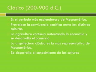 Clásico (200-900 d.C.)
 Es el periodo más esplendoroso de Mesoamérica.
 Prevalece la convivencia pacifica entra las distintas
culturas.
 La agricultura continua sustentando la economía y
se desarrolla el comercio
 La arquitectura clásica es la mas representativa de
Mesoamérica.
 Se desarrolla el conocimiento de las culturas
 