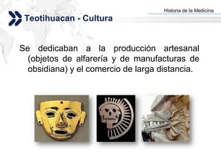 Historia de la Medicina
                                   Add your company slogan
 Teotihuacan - Cultura


Se dedicaban a la producción artesanal
  (objetos de alfarería y de manufacturas de
  obsidiana) y el comercio de larga distancia.




                                                  LOGO
 