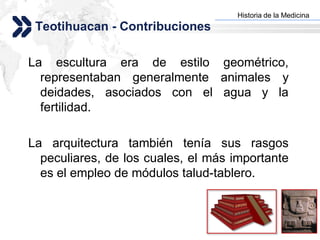 Historia de la Medicina
                                   Add your company slogan
 Teotihuacan - Contribuciones

La escultura era de estilo geométrico,
  representaban generalmente animales y
  deidades, asociados con el agua y la
  fertilidad.

La arquitectura también tenía sus rasgos
  peculiares, de los cuales, el más importante
  es el empleo de módulos talud-tablero.


                                                  LOGO
 